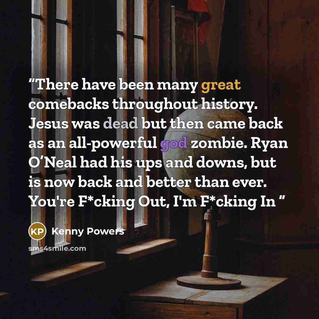 “There have been many great comebacks throughout history. Jesus was dead but then came back as an all-powerful god zombie. Ryan O’Neal had his ups and downs, but is now back and better than ever. You're F*cking Out, I'm F*cking In” quote by Kenny Powers
