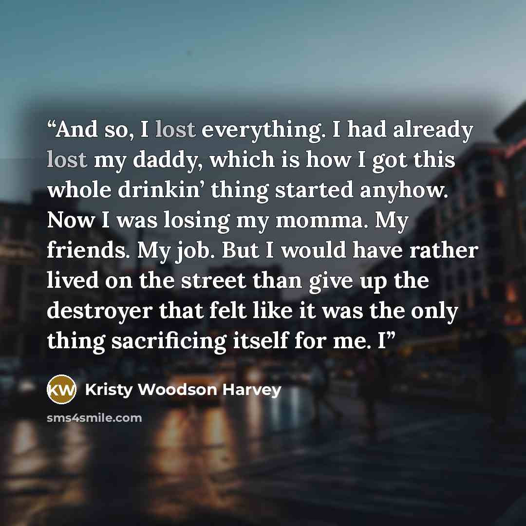 “And so, I lost everything. I had already lost my daddy, which is how I got this whole drinkin’ thing started anyhow. Now I was losing my momma. My friends. My job. But I would have rather lived on the street than give up the destroyer that felt like it was the only thing sacrificing itself for me. I” quote by Kristy Woodson Harvey