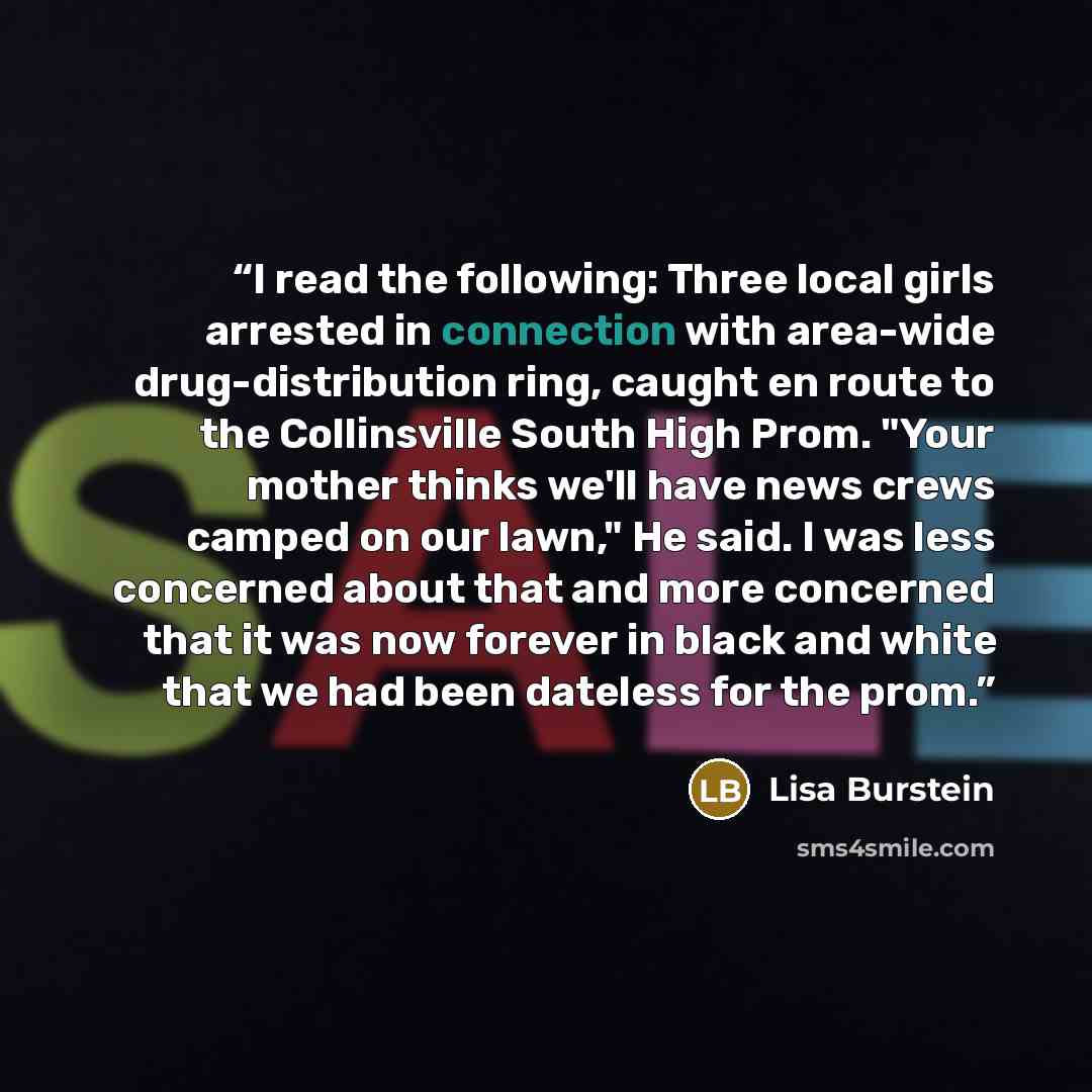 “I read the following: Three local girls arrested in connection with area-wide drug-distribution ring, caught en route to the Collinsville South High Prom. "Your mother thinks we'll have news crews camped on our lawn," He said. I was less concerned about that and more concerned that it was now…” quote by Lisa Burstein