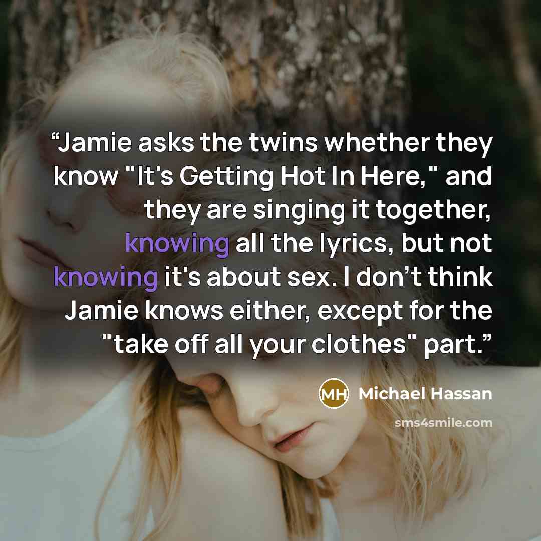 “Jamie asks the twins whether they know "It's Getting Hot In Here," and they are singing it together, knowing all the lyrics, but not knowing it's about sex. I don't think Jamie knows either, except for the "take off all your clothes" part.” quote by Michael Hassan