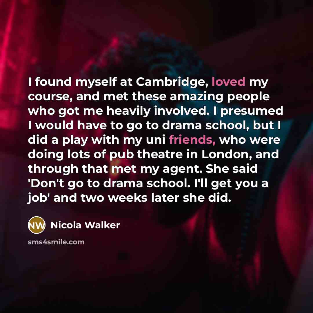 “I found myself at Cambridge, loved my course, and met these amazing people who got me heavily involved. I presumed I would have to go to drama school, but I did a play with my uni friends, who were doing lots of pub theatre in London, and through that met my agent. She said 'Don't go to drama…” quote by Nicola Walker