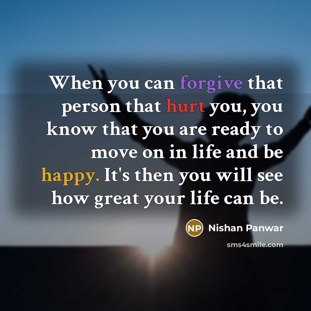 “When you can forgive that person that hurt you, you know that you are ready to move on in life and be happy. It's then you will see how great your life can be.” quote by Nishan Panwar
