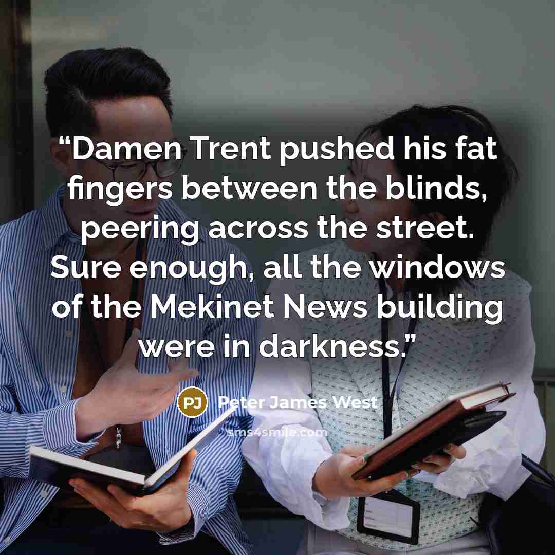 “Damen Trent pushed his fat fingers between the blinds, peering across the street. Sure enough, all the windows of the Mekinet News building were in darkness.” quote by Peter James West