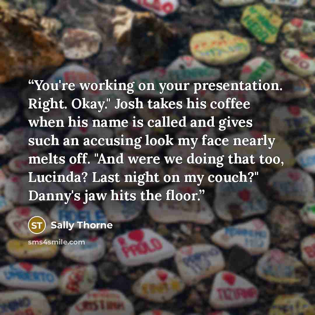 “You're working on your presentation. Right. Okay." Josh takes his coffee when his name is called and gives such an accusing look my face nearly melts off. "And were we doing that too, Lucinda? Last night on my couch?" Danny's jaw hits the floor.” quote by Sally Thorne
