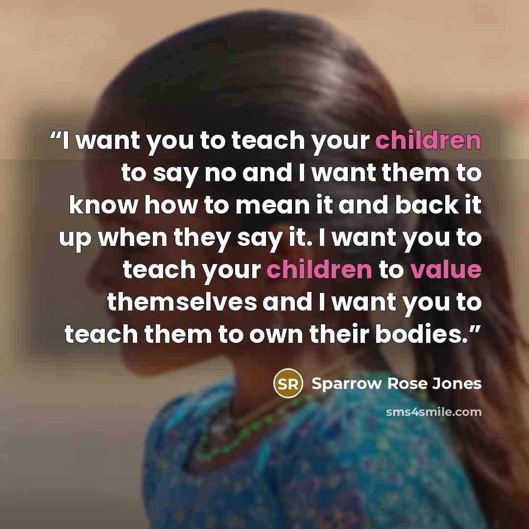“I want you to teach your children to say no and I want them to know how to mean it and back it up when they say it. I want you to teach your children to value themselves and I want you to teach them to own their bodies.” quote by Sparrow Rose Jones