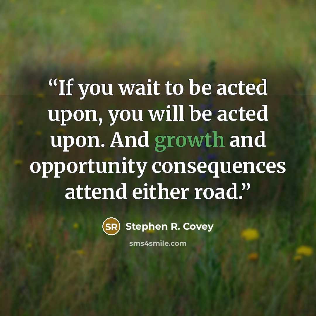 “If you wait to be acted upon, you will be acted upon. And growth and opportunity consequences attend either road.” quote by Stephen R. Covey