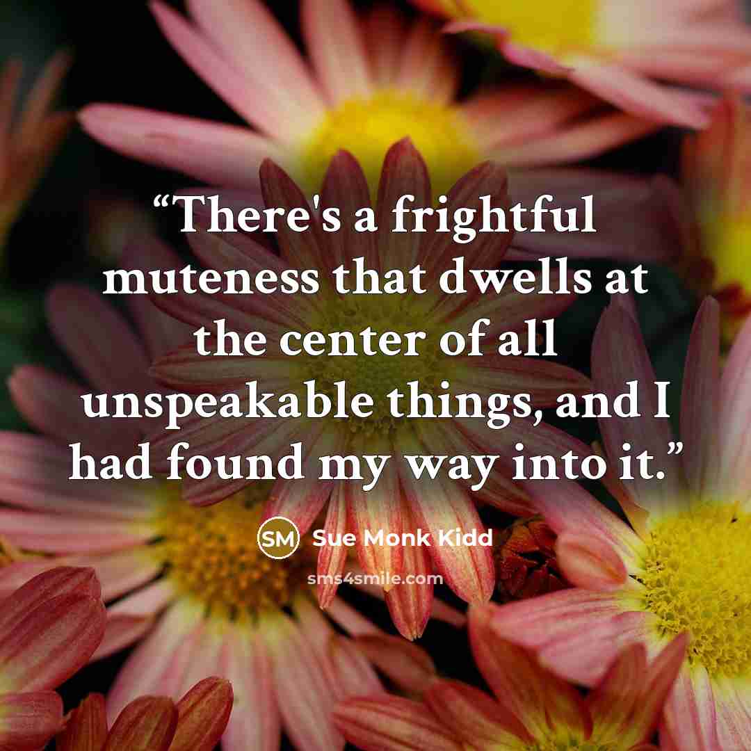 “There's a frightful muteness that dwells at the center of all unspeakable things, and I had found my way into it.” quote by Sue Monk Kidd