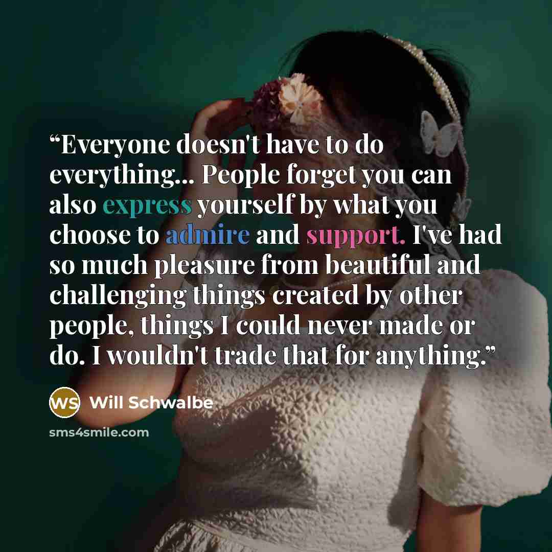 “Everyone doesn't have to do everything... People forget you can also express yourself by what you choose to admire and support. I've had so much pleasure from beautiful and challenging things created by other people, things I could never made or do. I wouldn't trade that for anything.” quote by Will Schwalbe