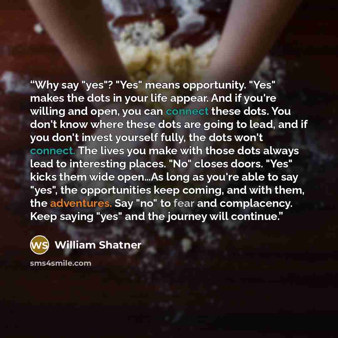 “Why say "yes"? "Yes" means opportunity. "Yes" makes the dots in your life appear. And if you're willing and open, you can connect these dots. You don't know where these dots are going to lead, and if you don't invest yourself fully, the dots won't connect. The lives you make with those dots always…” quote by William Shatner