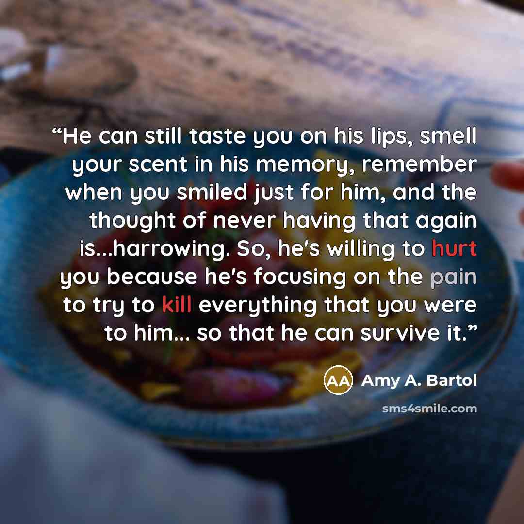 “He can still taste you on his lips, smell your scent in his memory, remember when you smiled just for him, and the thought of never having that again is...harrowing. So, he's willing to hurt you because he's focusing on the pain to try to kill everything that you were to him... so that he can…” quote by Amy A. Bartol