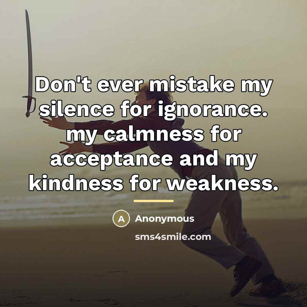 “Don't ever mistake my silence for ignorance. my calmness for…” quote by Anonymous