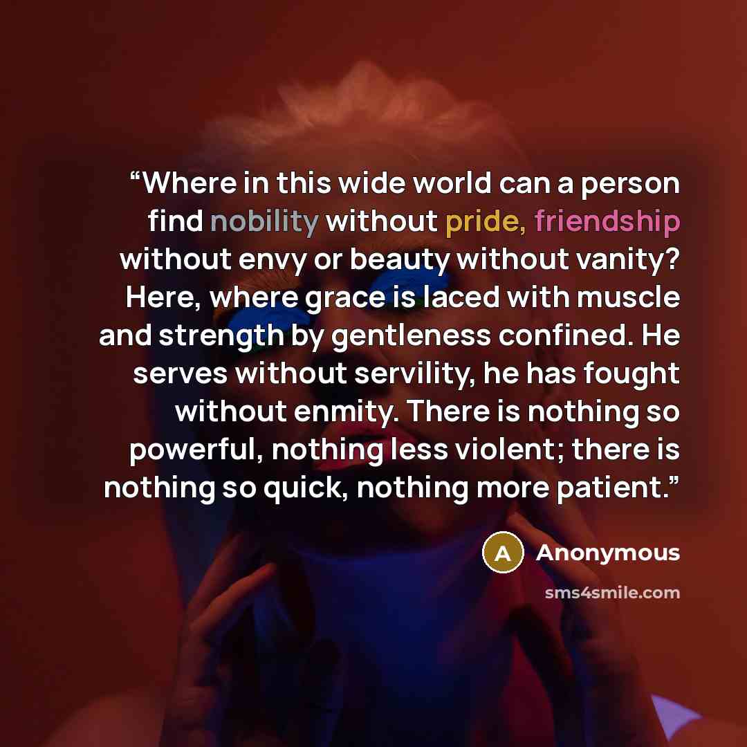 “Where in this wide world can a person find nobility without pride, friendship without envy or beauty without vanity? Here, where grace is laced with muscle and strength by gentleness confined. He serves without servility, he has fought without enmity. There is nothing so powerful, nothing less…” quote by Anonymous