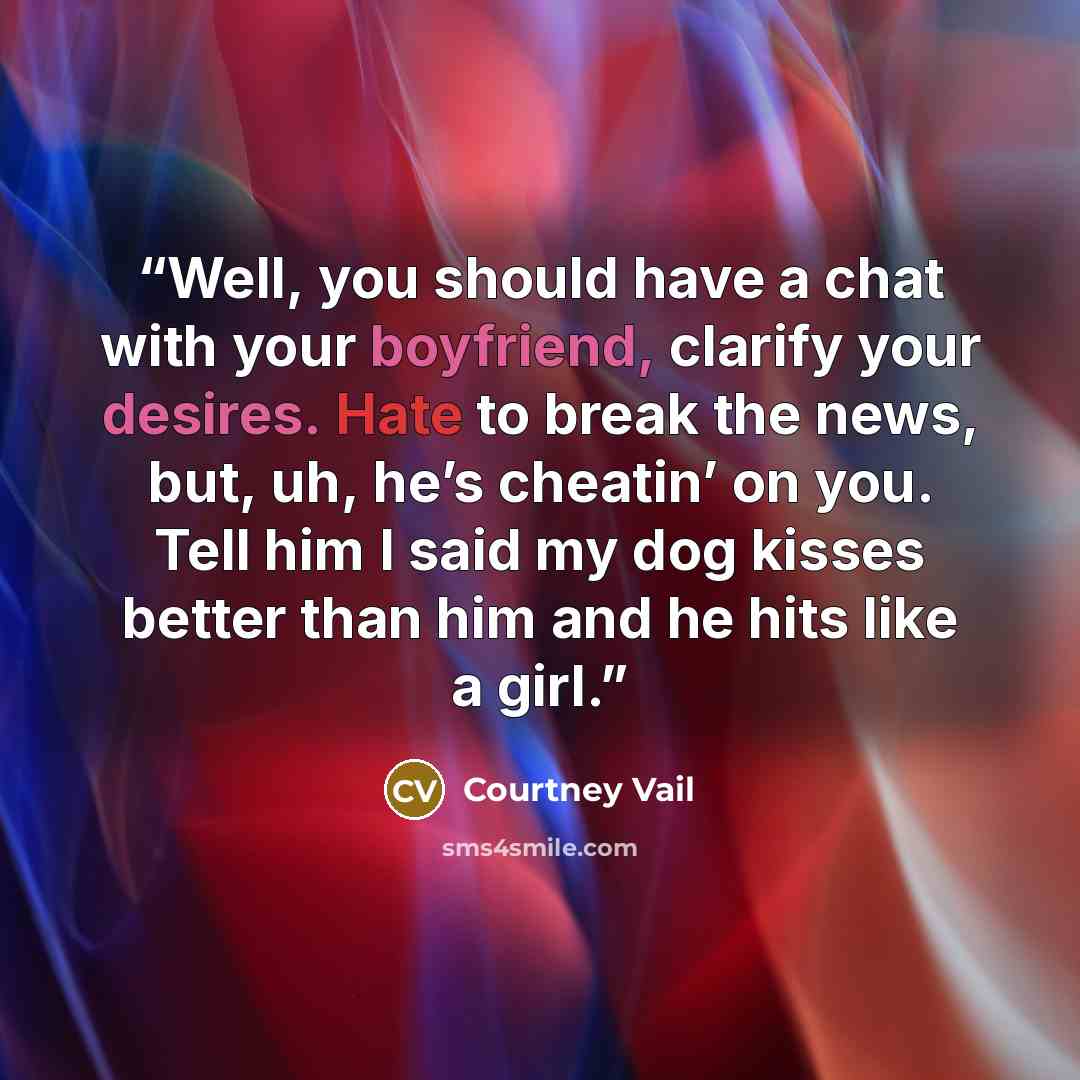 “Well, you should have a chat with your boyfriend, clarify your desires. Hate to break the news, but, uh, he’s cheatin’ on you. Tell him I said my dog kisses better than him and he hits like a girl.” quote by Courtney Vail