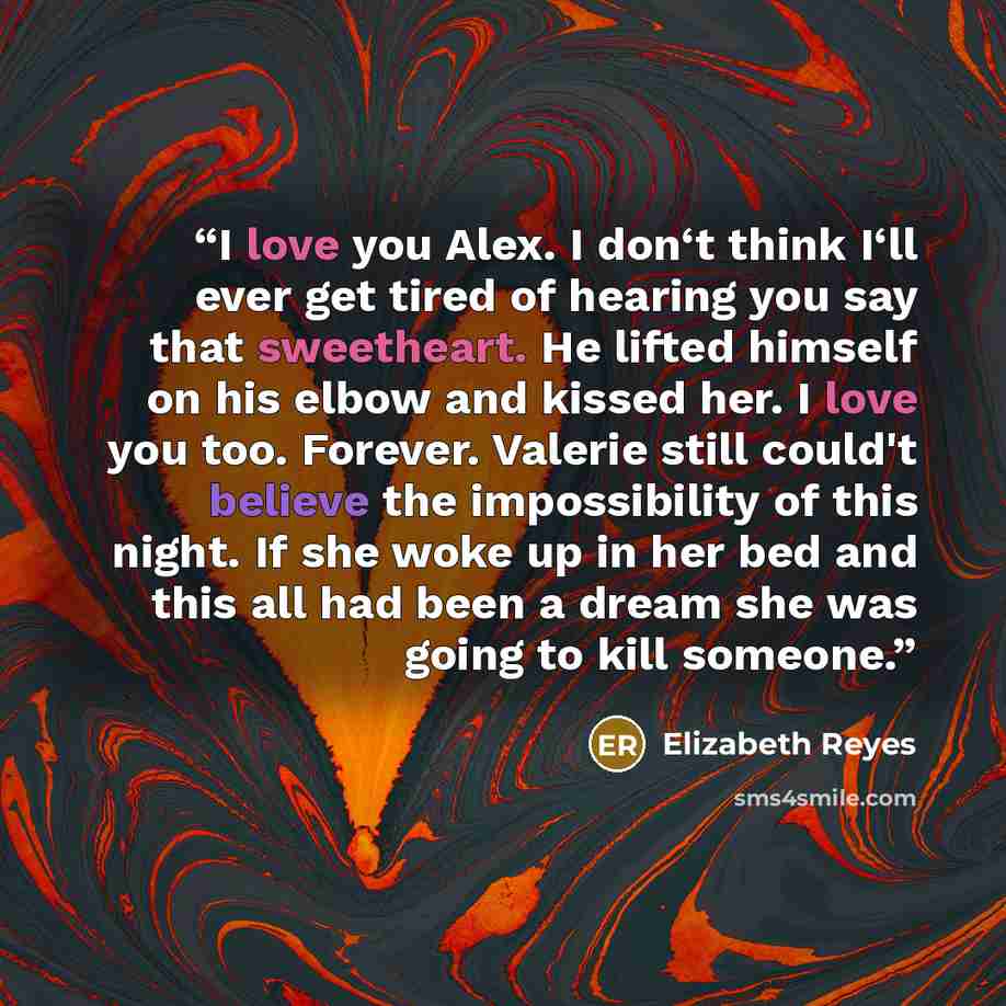 “I love you Alex. I don‘t think I‘ll ever get tired of hearing you say that sweetheart. He lifted himself on his elbow and kissed her. I love you too. Forever. Valerie still could't believe the impossibility of this night. If she woke up in her bed and this all had been a dream she was going to…” quote by Elizabeth Reyes