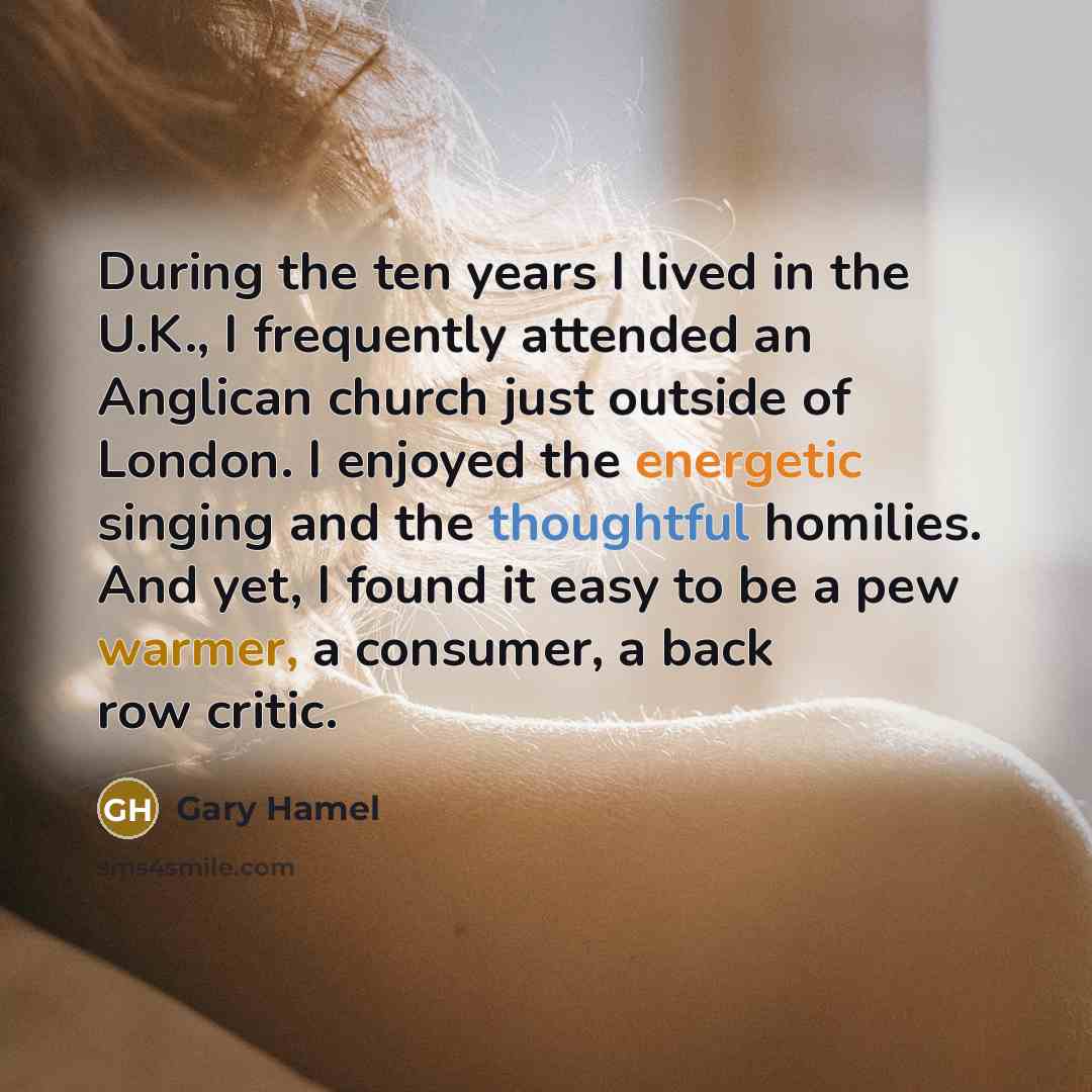 “During the ten years I lived in the U.K., I frequently attended an Anglican church just outside of London. I enjoyed the energetic singing and the thoughtful homilies. And yet, I found it easy to be a pew warmer, a consumer, a back row critic.” quote by Gary Hamel