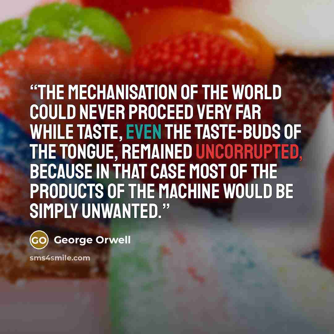 “The mechanisation of the world could never proceed very far while taste, even the taste-buds of the tongue, remained uncorrupted, because in that case most of the products of the machine would be simply unwanted.” quote by George Orwell
