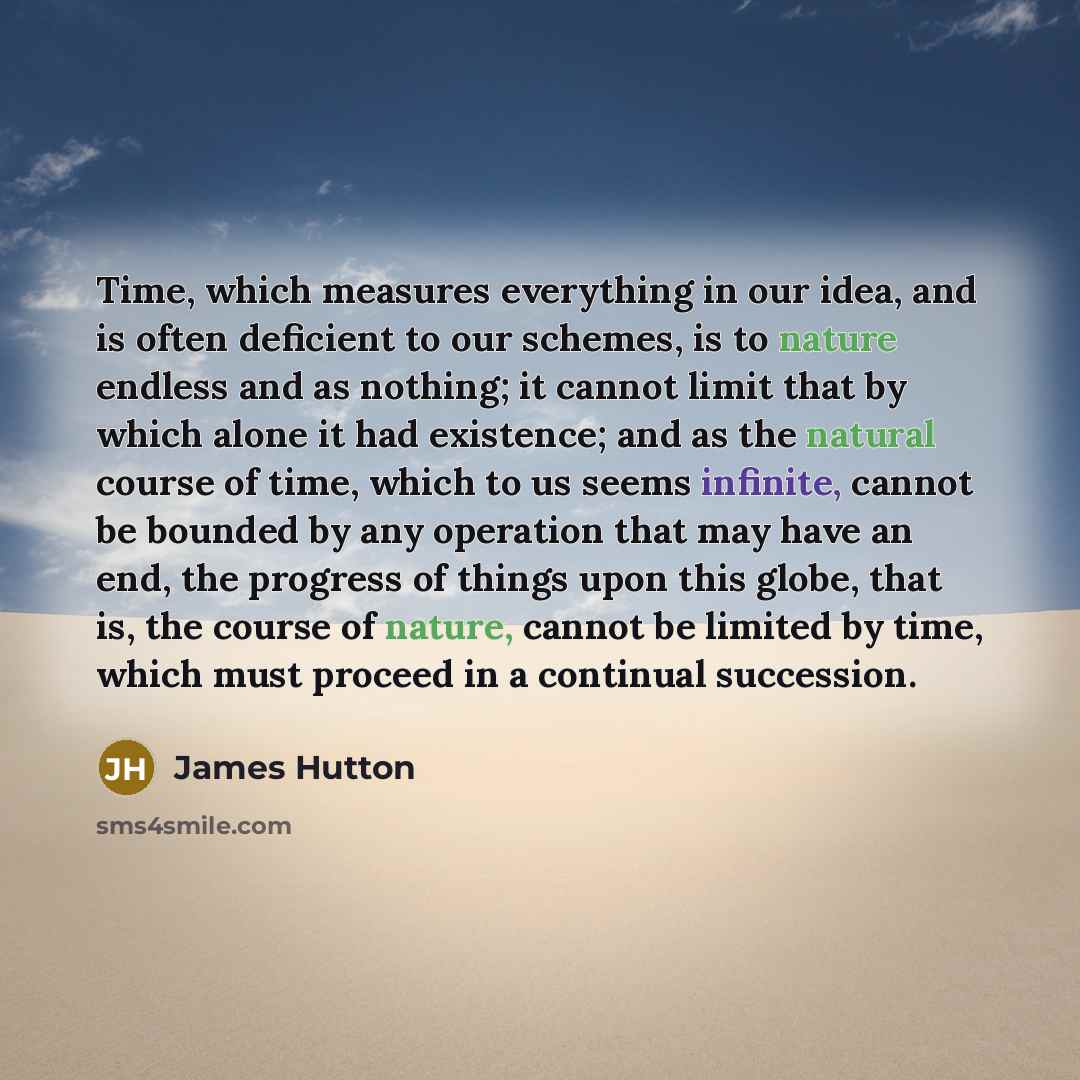 “Time, which measures everything in our idea, and is often deficient to our schemes, is to nature endless and as nothing; it cannot limit that by which alone it had existence; and as the natural course of time, which to us seems infinite, cannot be bounded by any operation that may have an end, the…” quote by James Hutton