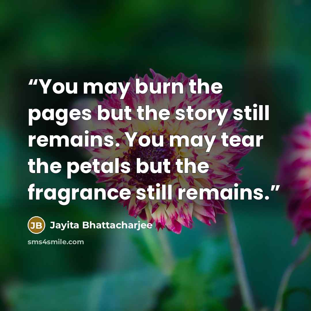 “You may burn the pages but the story still remains. You may tear the petals but the fragrance still remains.” quote by Jayita Bhattacharjee