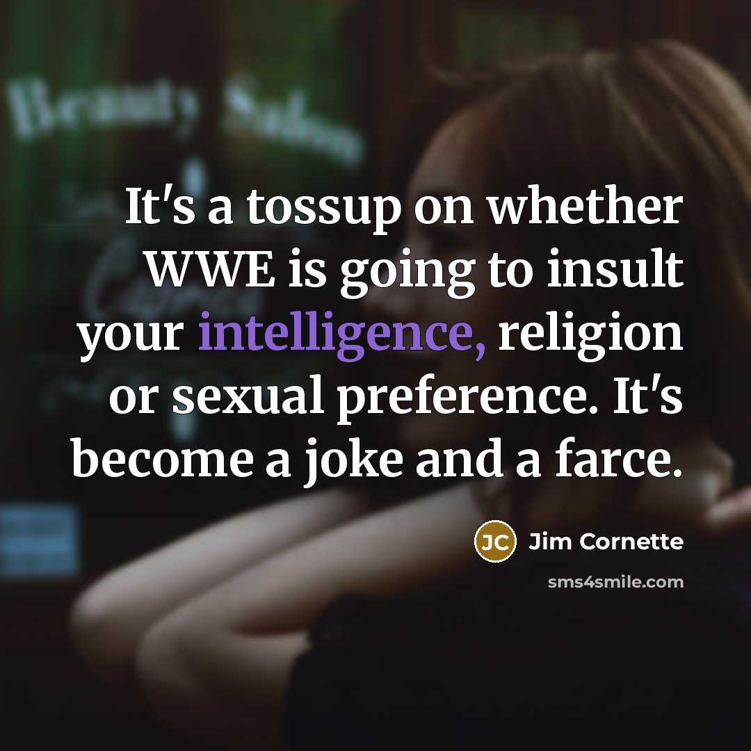“It's a tossup on whether WWE is going to insult your intelligence, religion or sexual preference. It's become a joke and a farce.” quote by Jim Cornette