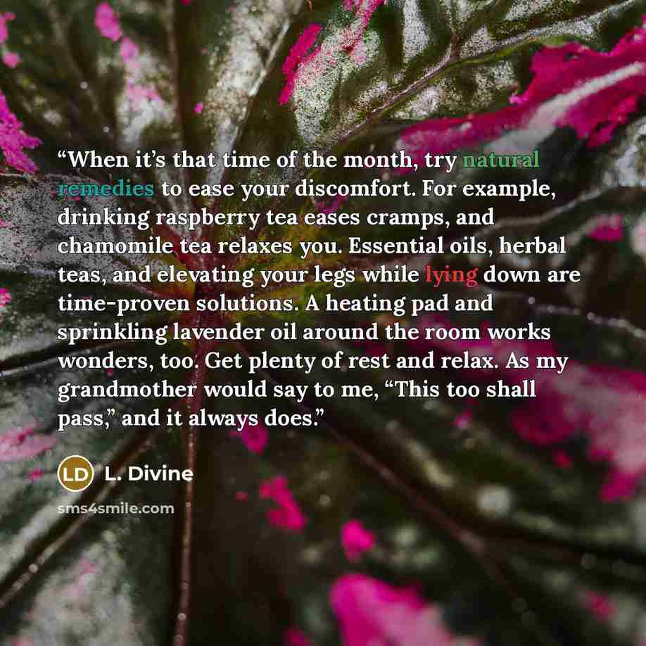 “When it’s that time of the month, try natural remedies to ease your discomfort. For example, drinking raspberry tea eases cramps, and chamomile tea relaxes you. Essential oils, herbal teas, and elevating your legs while lying down are time-proven solutions. A heating pad and sprinkling lavender…” quote by L. Divine