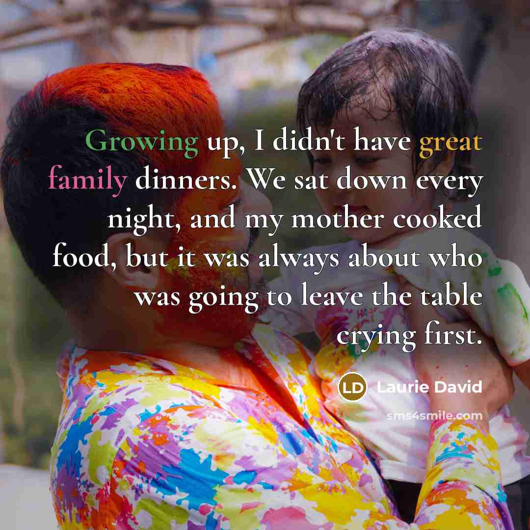“Growing up, I didn't have great family dinners. We sat down every night, and my mother cooked food, but it was always about who was going to leave the table crying first.” quote by Laurie David