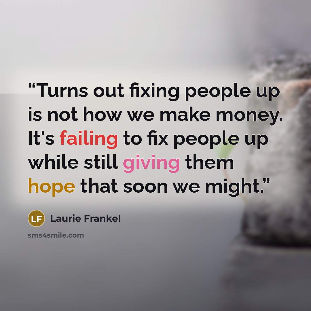“Turns out fixing people up is not how we make money. It's failing to fix people up while still giving them hope that soon we might.” quote by Laurie Frankel