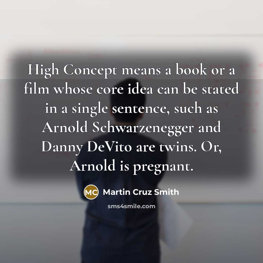 “High Concept means a book or a film whose core idea can be stated in a single sentence, such as Arnold Schwarzenegger and Danny DeVito are twins. Or, Arnold is pregnant.” quote by Martin Cruz Smith