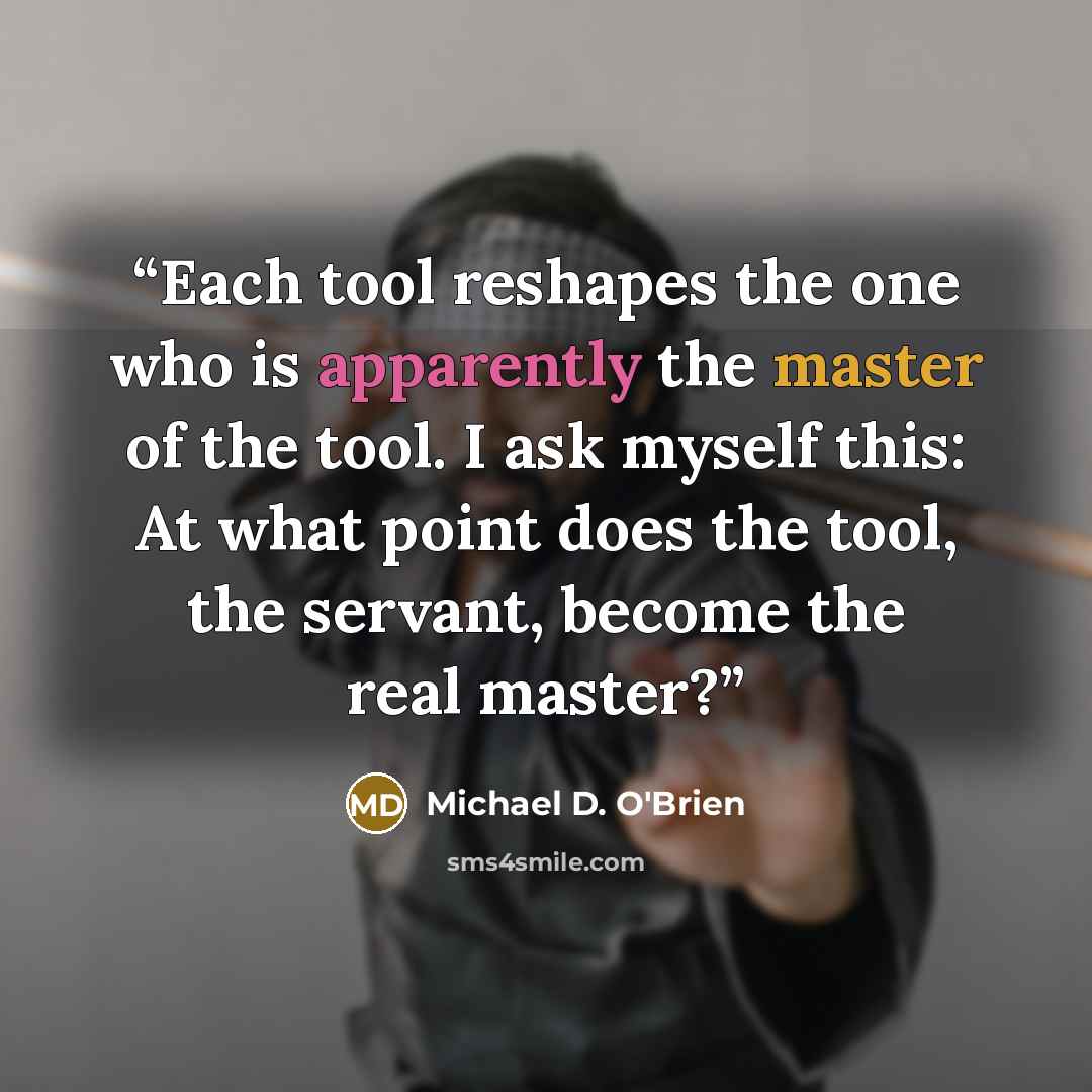 “Each tool reshapes the one who is apparently the master of the tool. I ask myself this: At what point does the tool, the servant, become the real master?” quote by Michael D. O'Brien