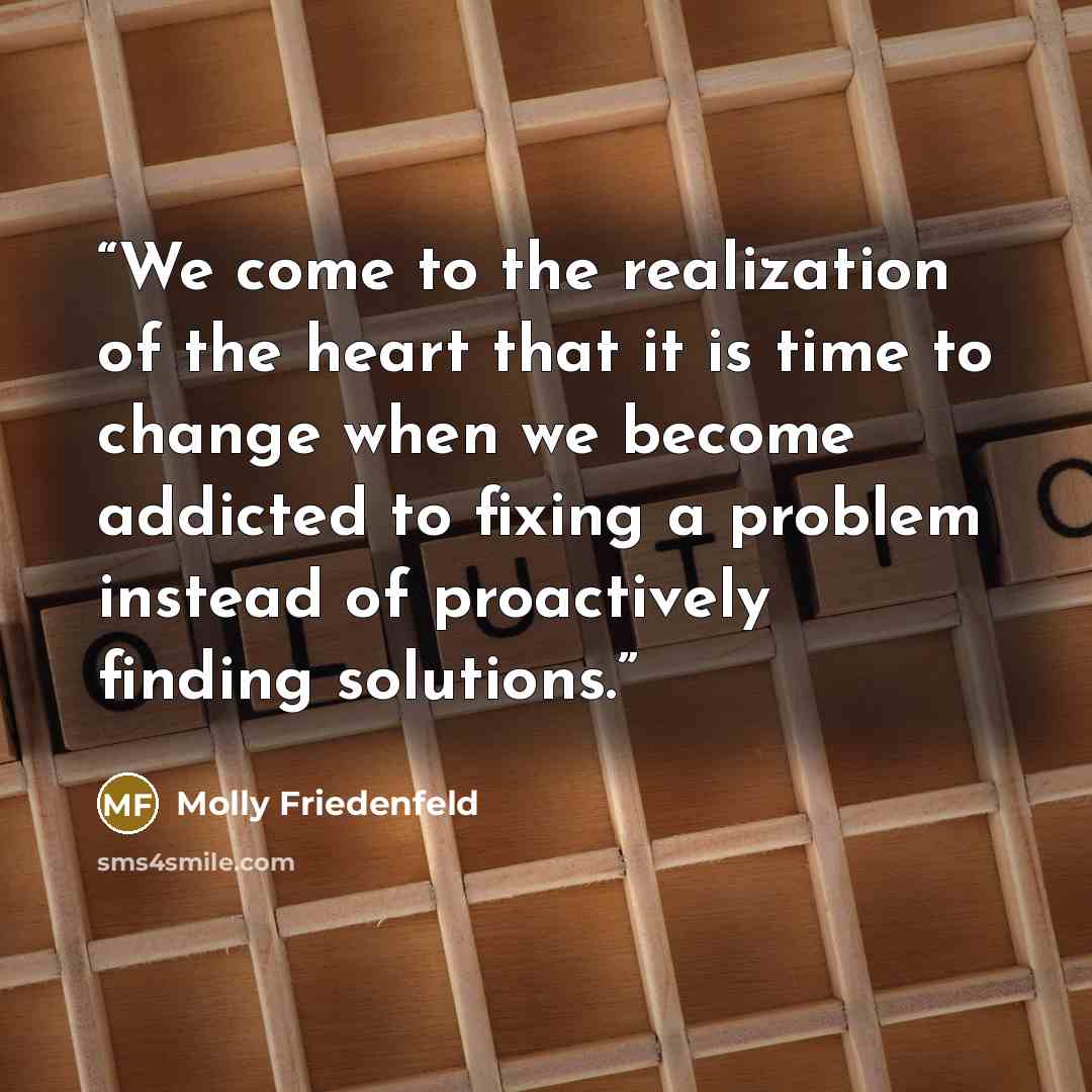 “We come to the realization of the heart that it is time to change when we become addicted to fixing a problem instead of proactively finding solutions.” quote by Molly Friedenfeld