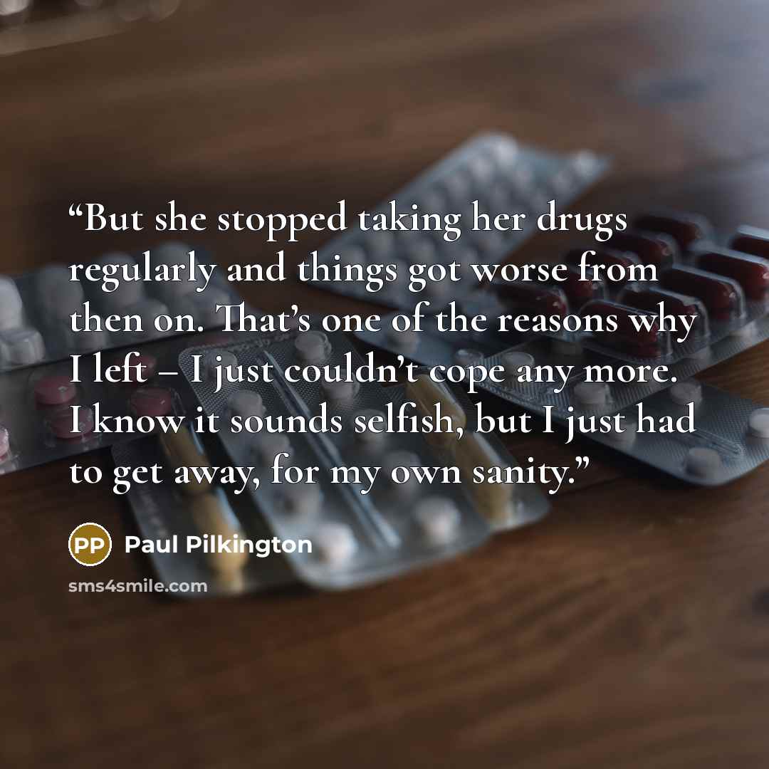 “But she stopped taking her drugs regularly and things got worse from then on. That’s one of the reasons why I left – I just couldn’t cope any more. I know it sounds selfish, but I just had to get away, for my own sanity.” quote by Paul Pilkington
