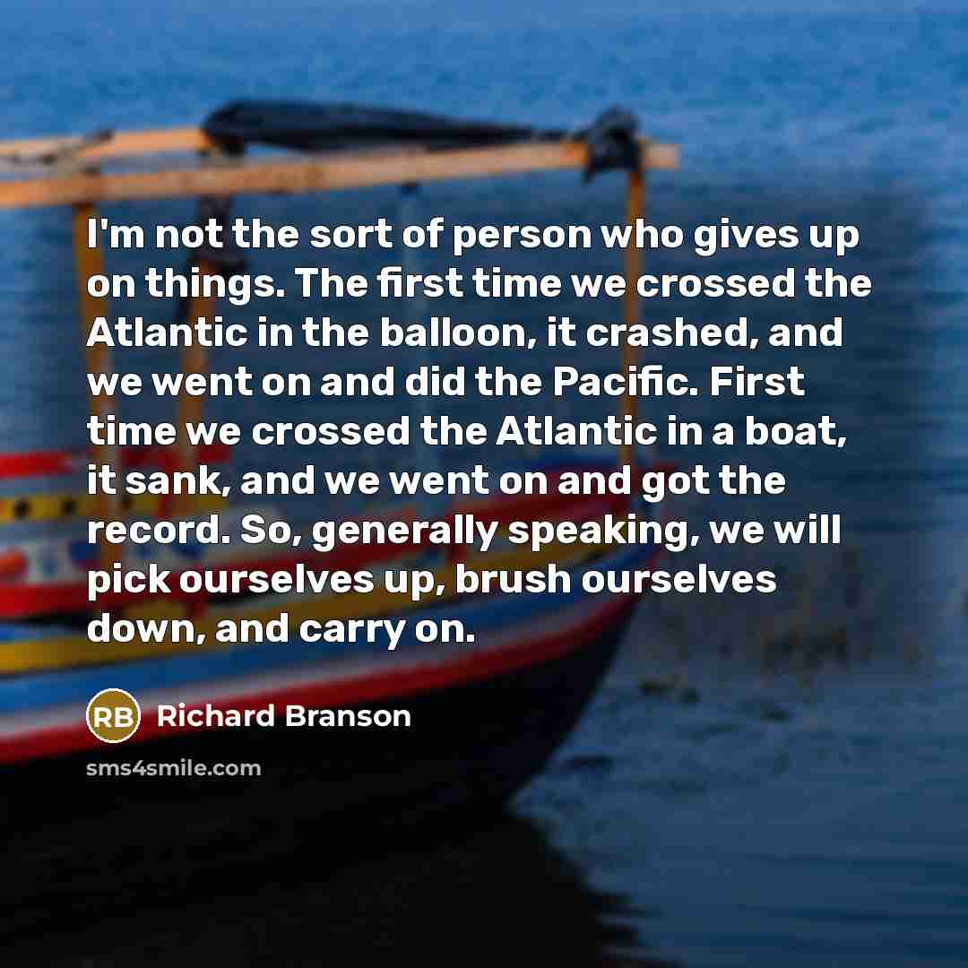 “I'm not the sort of person who gives up on things. The first time we crossed the Atlantic in the balloon, it crashed, and we went on and did the Pacific. First time we crossed the Atlantic in a boat, it sank, and we went on and got the record. So, generally speaking, we will pick ourselves up…” quote by Richard Branson