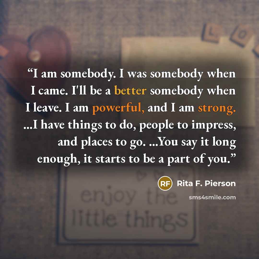 “I am somebody. I was somebody when I came. I'll be a better somebody when I leave. I am powerful, and I am strong. ...I have things to do, people to impress, and places to go. ...You say it long enough, it starts to be a part of you.” quote by Rita F. Pierson