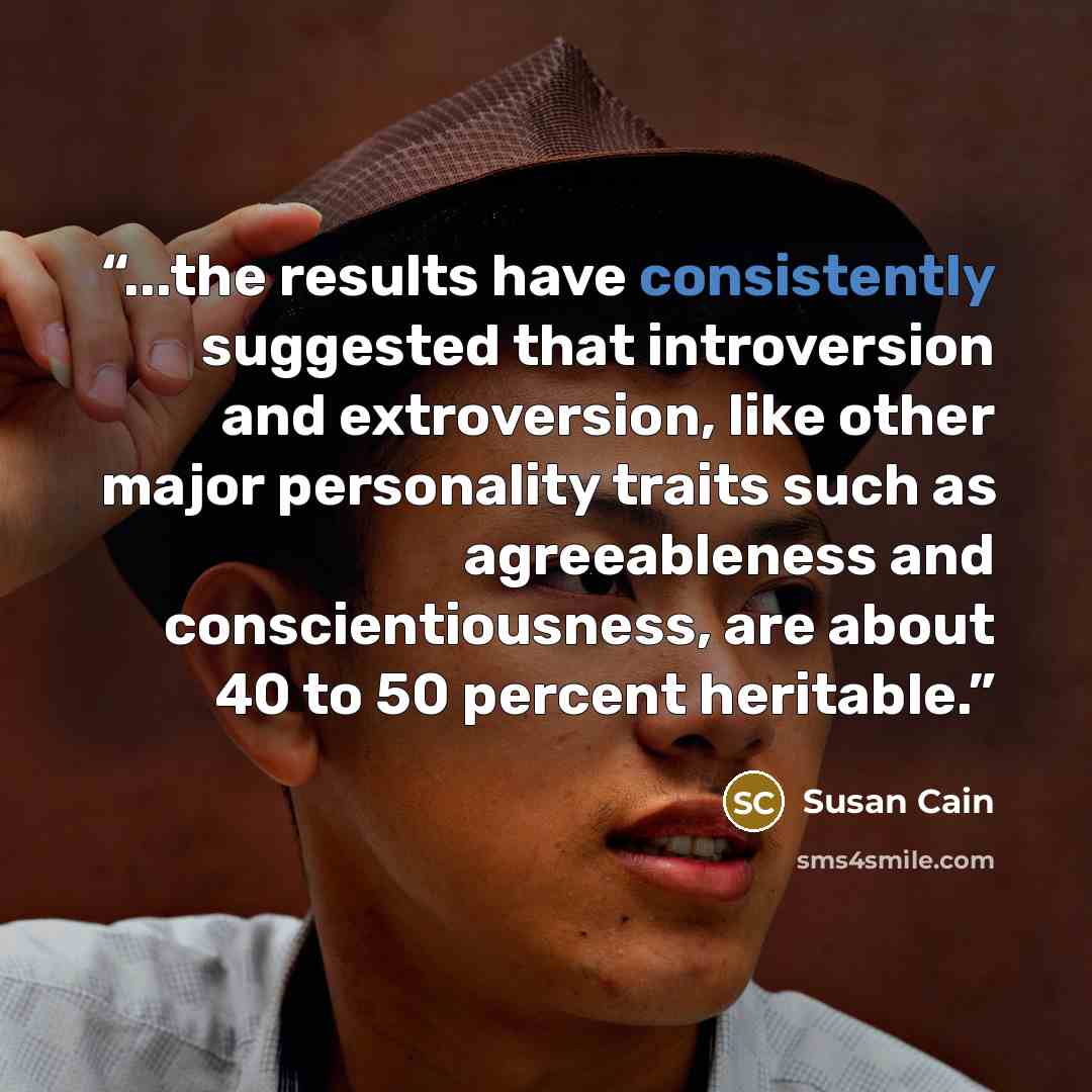 “...the results have consistently suggested that introversion and extroversion, like other major personality traits such as agreeableness and conscientiousness, are about 40 to 50 percent heritable.” quote by Susan Cain