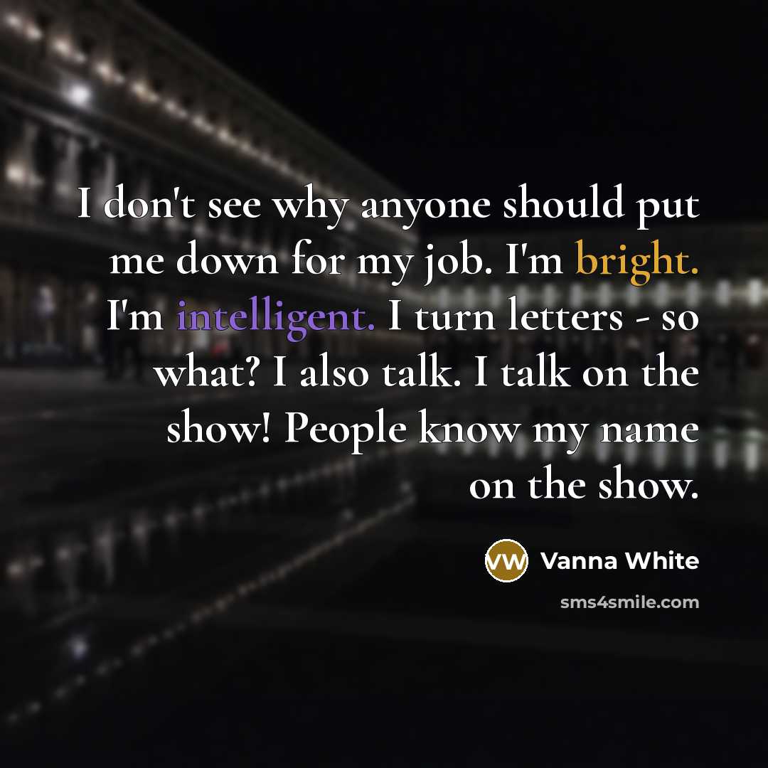 “I don't see why anyone should put me down for my job. I'm bright. I'm intelligent. I turn letters - so what? I also talk. I talk on the show! People know my name on the show.” quote by Vanna White