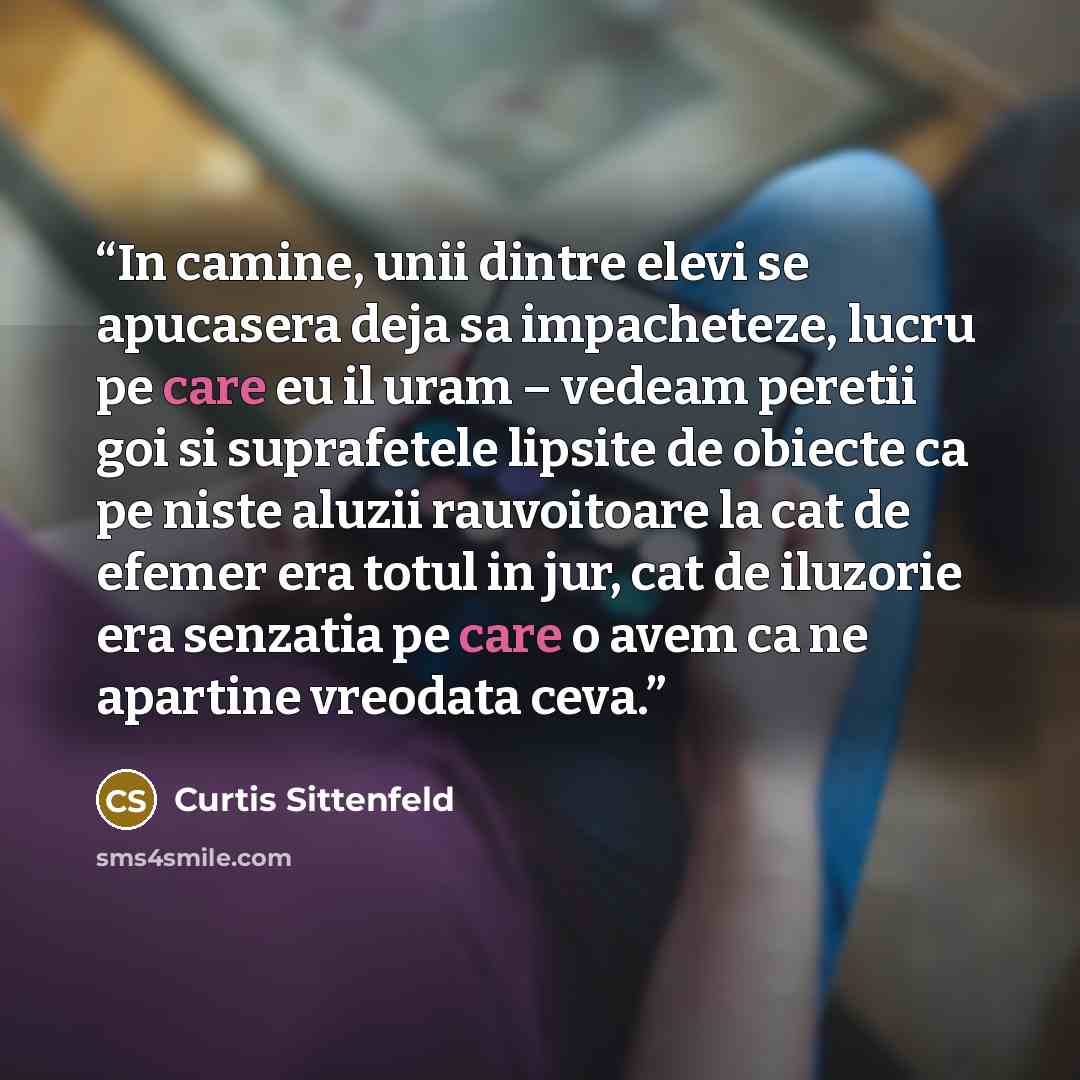 “In camine, unii dintre elevi se apucasera deja sa impacheteze, lucru pe care eu il uram – vedeam peretii goi si suprafetele lipsite de obiecte ca pe niste aluzii rauvoitoare la cat de efemer era totul in jur, cat de iluzorie era senzatia pe care o avem ca ne apartine vreodata ceva.” quote by Curtis Sittenfeld