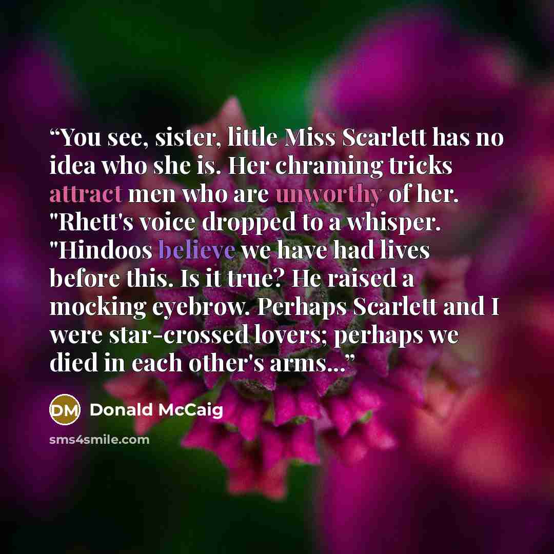 “You see, sister, little Miss Scarlett has no idea who she is. Her chraming tricks attract men who are unworthy of her. "Rhett's voice dropped to a whisper. "Hindoos believe we have had lives before this. Is it true? He raised a mocking eyebrow. Perhaps Scarlett and I were star-crossed lovers…” quote by Donald McCaig