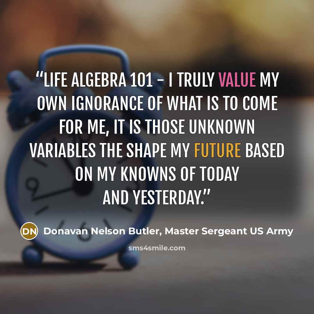 “Life Algebra 101 - I truly value my own ignorance of what is to come for me, It is those unknown variables the shape my future based on my knowns of today and yesterday.” quote by Donavan Nelson Butler, Master Sergeant US Army