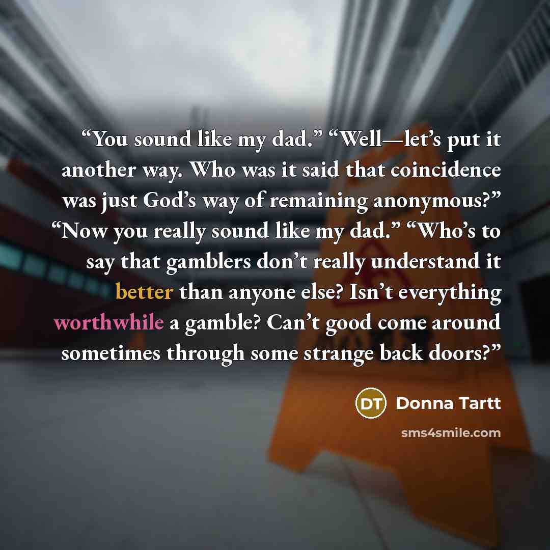 “You sound like my dad.” “Well—let’s put it another way. Who was it said that coincidence was just God’s way of remaining anonymous?” “Now you really sound like my dad.” “Who’s to say that gamblers don’t really understand it better than anyone else? Isn’t everything worthwhile a gamble? Can’t good…” quote by Donna Tartt