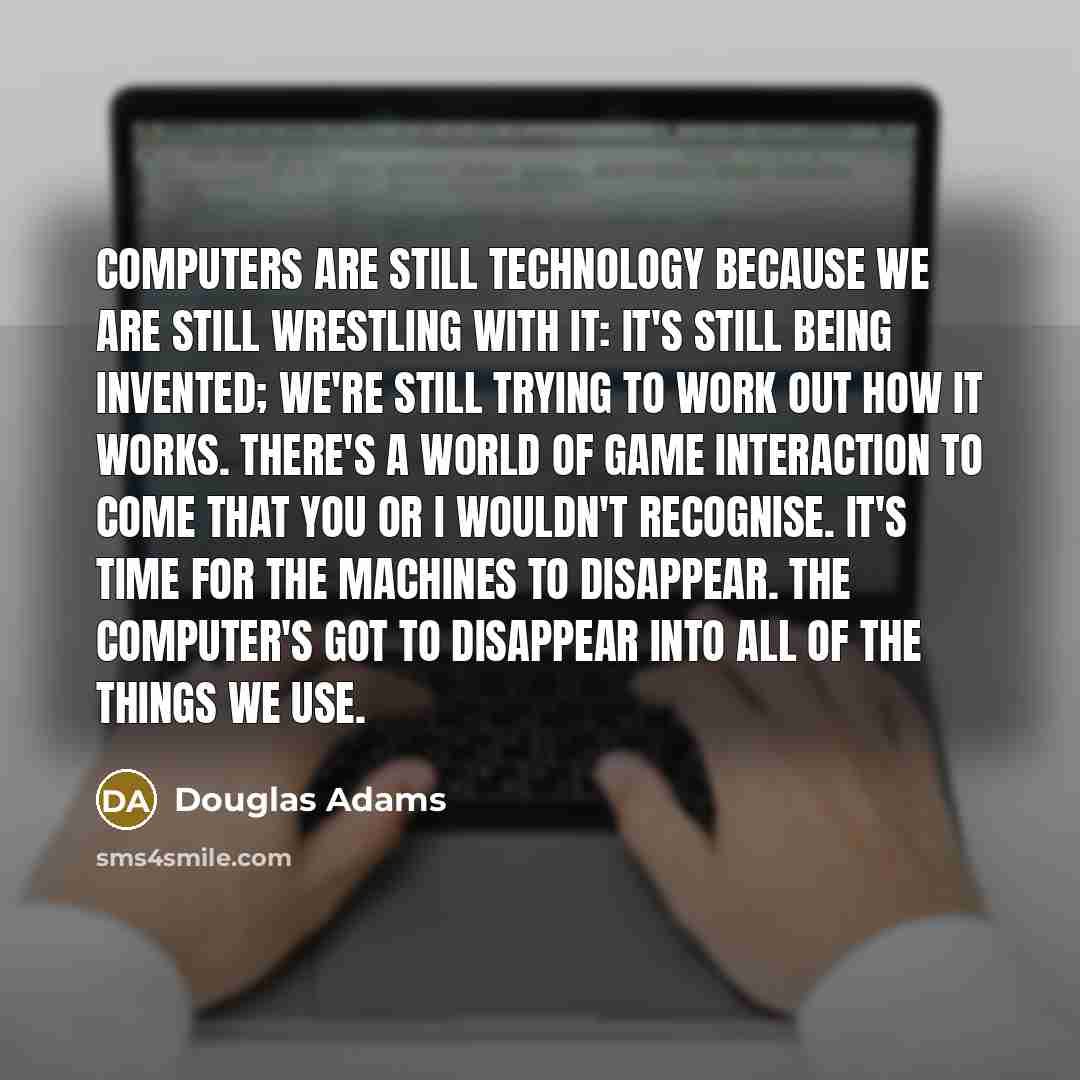 “Computers are still technology because we are still wrestling with it: it's still being invented; we're still trying to work out how it works. There's a world of game interaction to come that you or I wouldn't recognise. It's time for the machines to disappear. The computer's got to disappear into…” quote by Douglas Adams