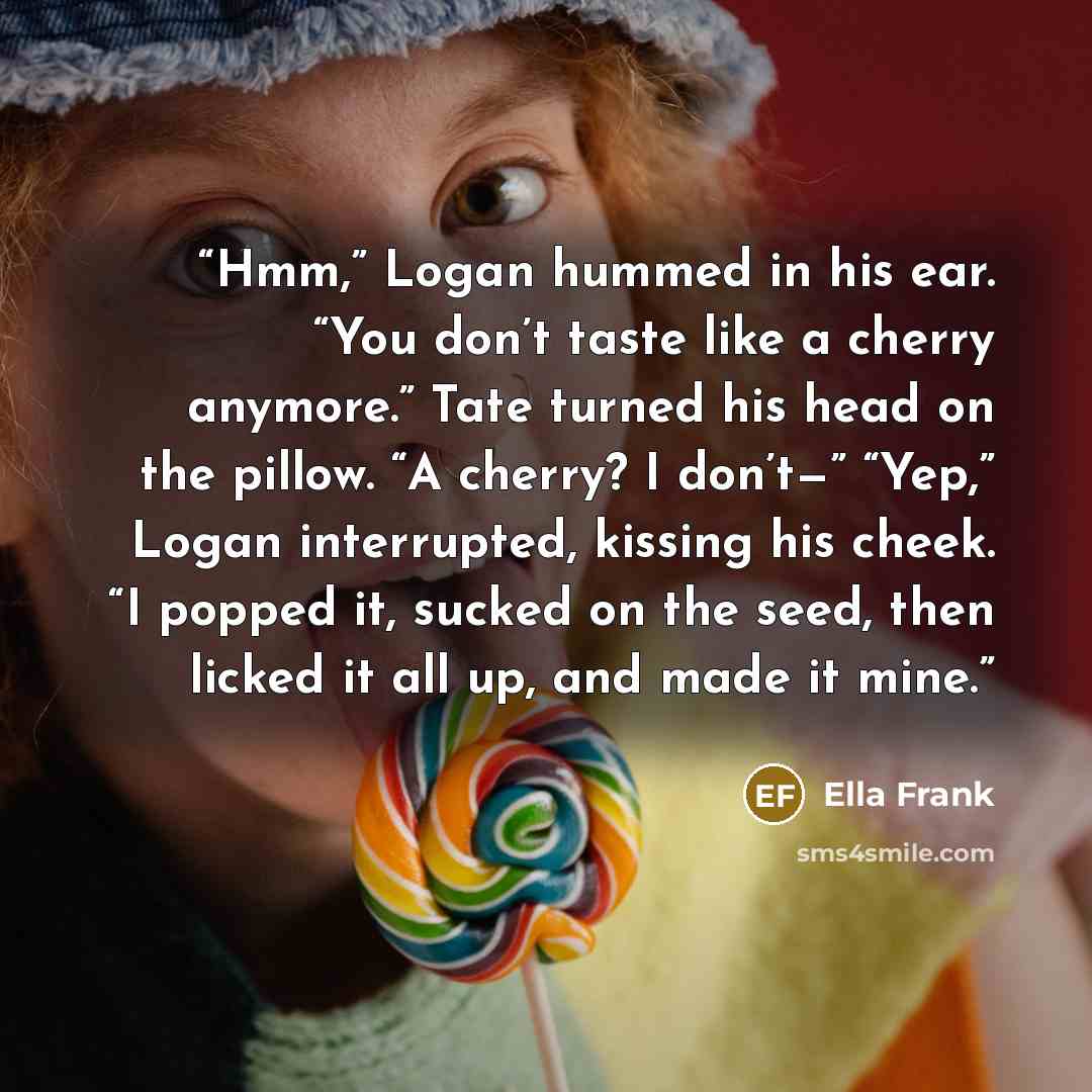 “Hmm,” Logan hummed in his ear. “You don’t taste like a cherry anymore.” Tate turned his head on the pillow. “A cherry? I don’t—” “Yep,” Logan interrupted, kissing his cheek. “I popped it, sucked on the seed, then licked it all up, and made it mine.” quote by Ella Frank