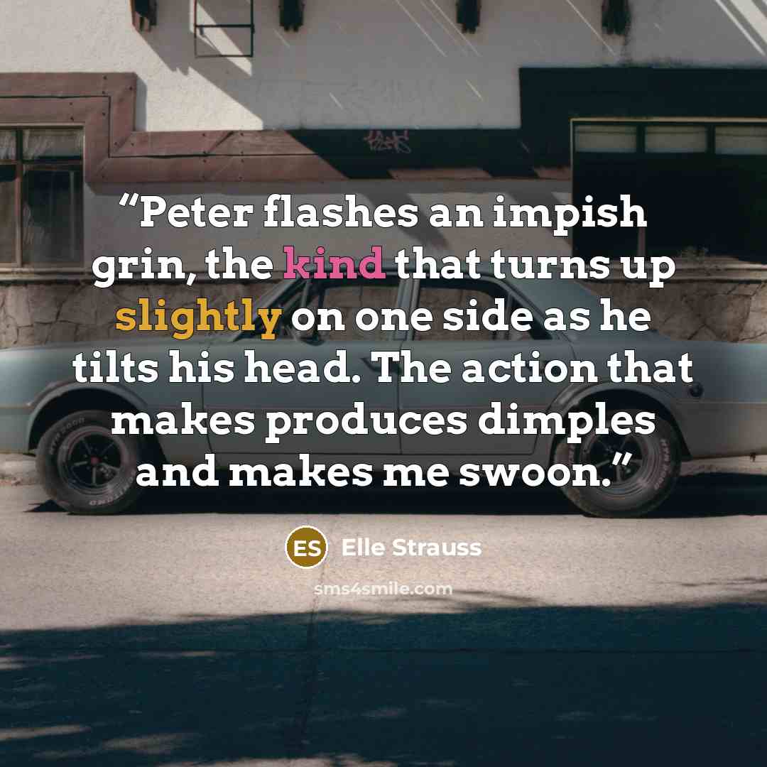 “Peter flashes an impish grin, the kind that turns up slightly on one side as he tilts his head. The action that makes produces dimples and makes me swoon.” quote by Elle Strauss