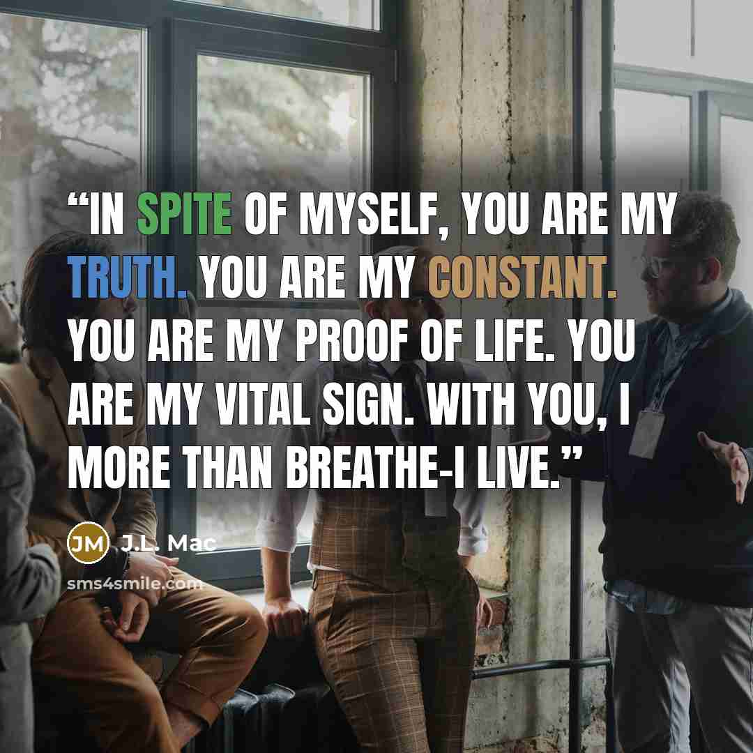 “In spite of myself, you are my truth. you are my constant. You are my proof of life. You are my vital sign. With you, I more than breathe-I live.” quote by J.L. Mac