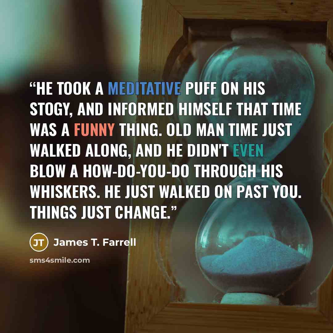 “He took a meditative puff on his stogy, and informed himself that time was a funny thing. Old Man Time just walked along, and he didn't even blow a How-do-you-do through his whiskers. He just walked on past you. Things just change.” quote by James T. Farrell