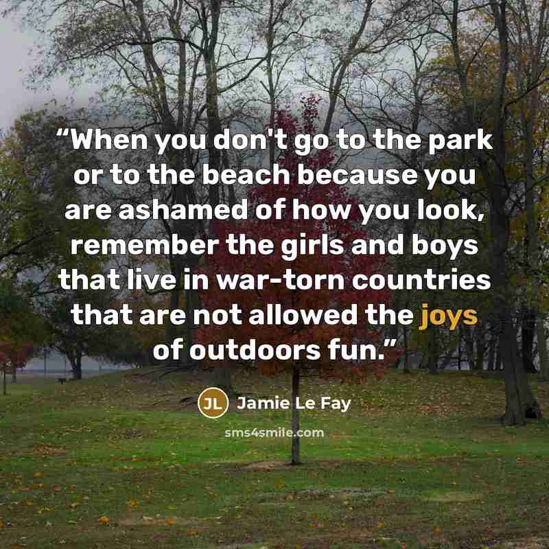 “When you don't go to the park or to the beach because you are ashamed of how you look, remember the girls and boys that live in war-torn countries that are not allowed the joys of outdoors fun.” quote by Jamie Le Fay