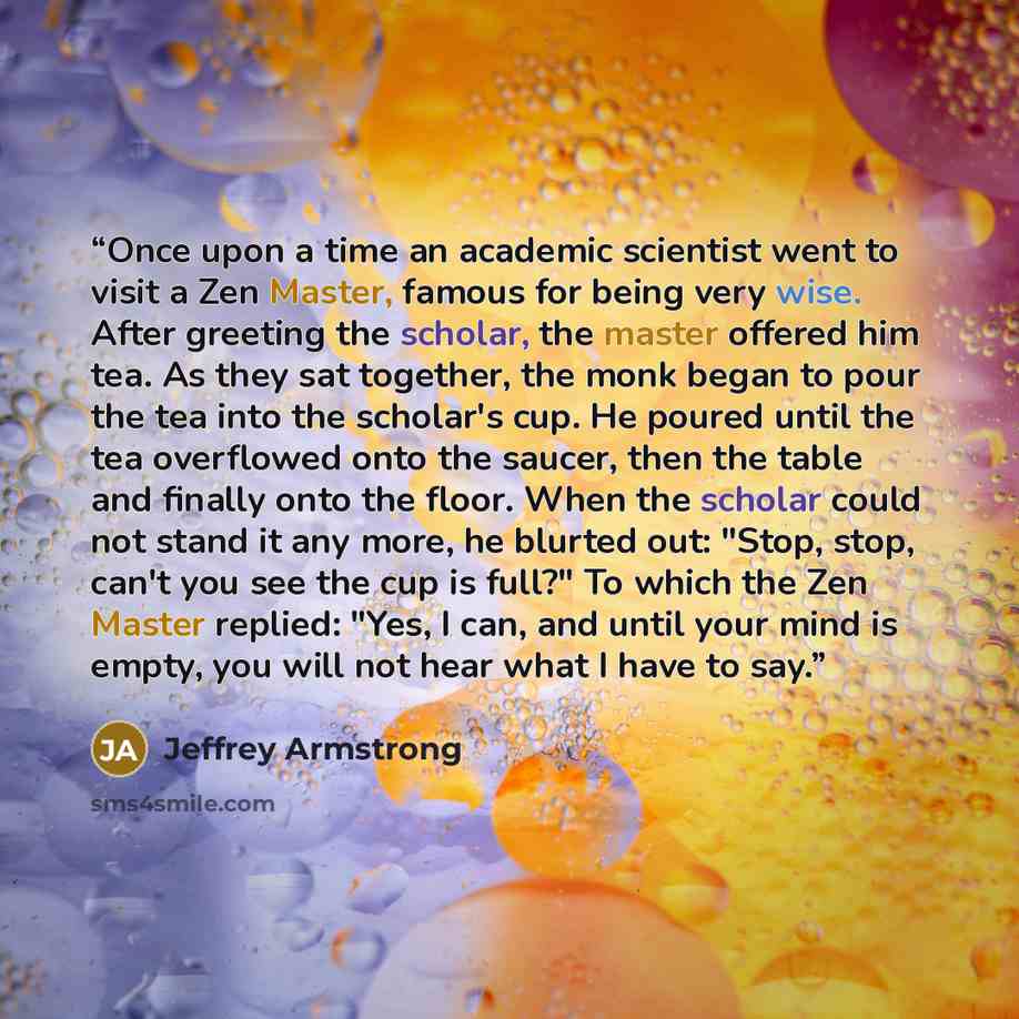 “Once upon a time an academic scientist went to visit a Zen Master, famous for being very wise. After greeting the scholar, the master offered him tea. As they sat together, the monk began to pour the tea into the scholar's cup. He poured until the tea overflowed onto the saucer, then the table and…” quote by Jeffrey Armstrong