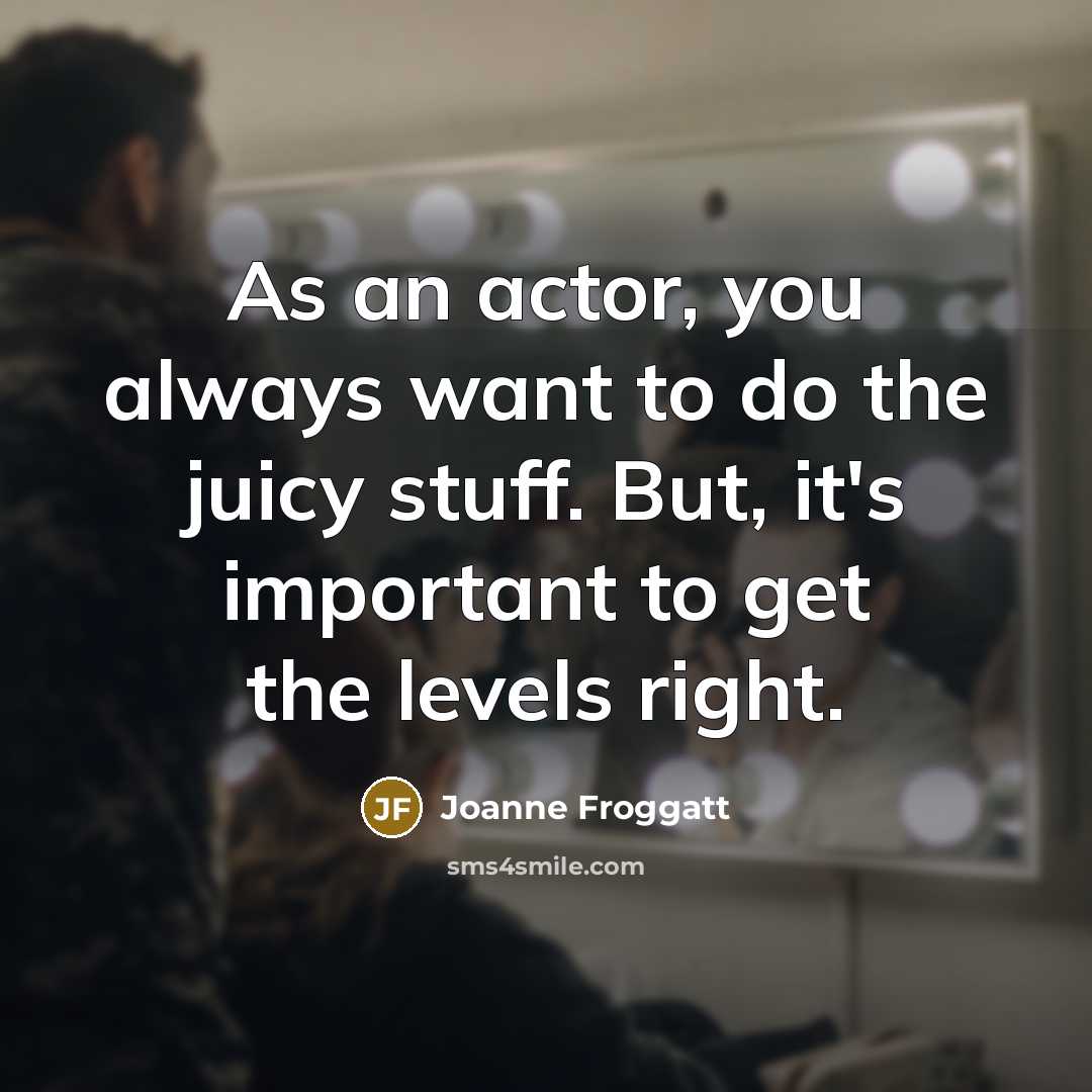 “As an actor, you always want to do the juicy stuff. But, it's important to get the levels right.” quote by Joanne Froggatt