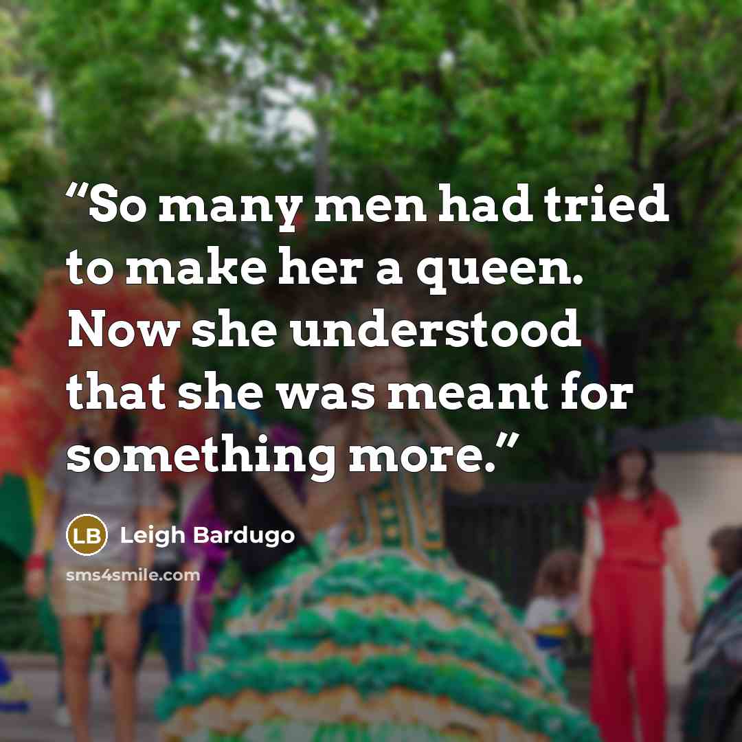 “So many men had tried to make her a queen. Now she understood that she was meant for something more.” quote by Leigh Bardugo