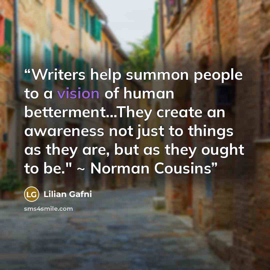 “Writers help summon people to a vision of human betterment...They create an awareness not just to things as they are, but as they ought to be." ~ Norman Cousins” quote by Lilian Gafni