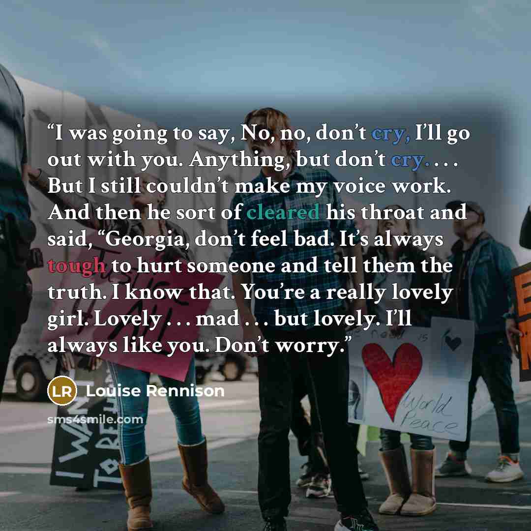 “I was going to say, No, no, don’t cry, I’ll go out with you. Anything, but don’t cry. . . . But I still couldn’t make my voice work. And then he sort of cleared his throat and said, “Georgia, don’t feel bad. It’s always tough to hurt someone and tell them the truth. I know that. You’re a really…” quote by Louise Rennison