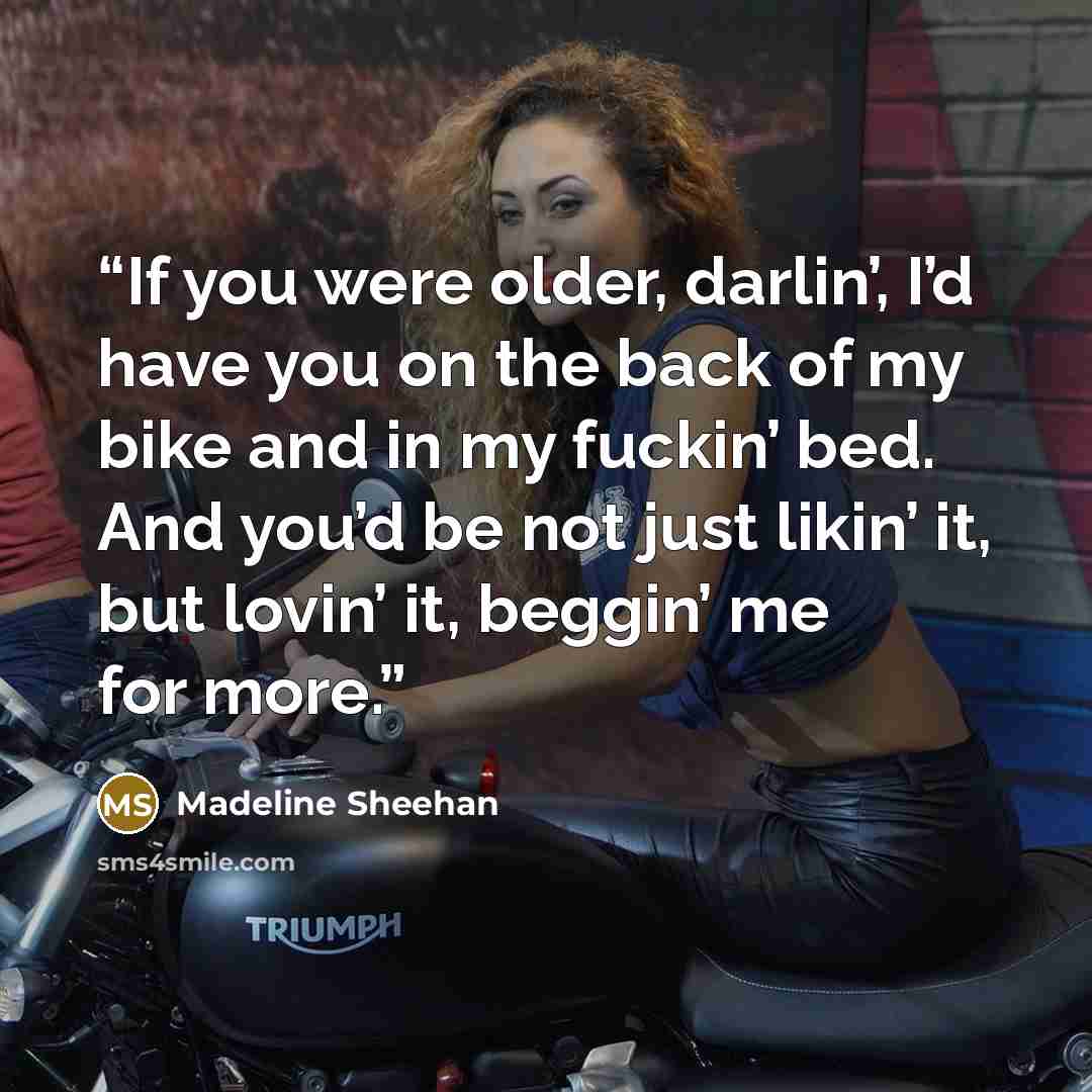 “If you were older, darlin’, I’d have you on the back of my bike and in my fuckin’ bed. And you’d be not just likin’ it, but lovin’ it, beggin’ me for more.” quote by Madeline Sheehan